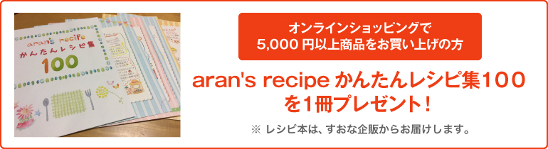 オンラインショッピングで5,000円以上商品をお買い上げの方 aran's recipeかんたんレシピ集100を1冊プレゼント!