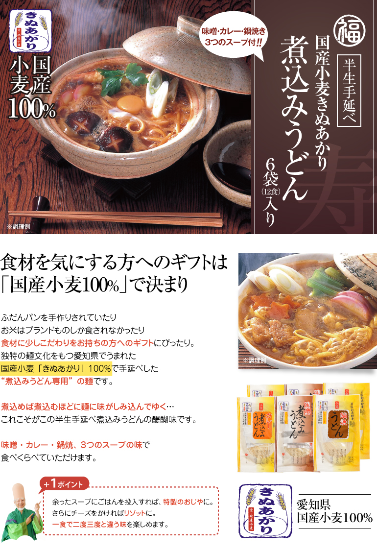 食材を気にする方へのギフトは「国産小麦100％」で決まり＜国産小麦ゆめあかり・きぬあかり煮込みうどん6食セット（味噌2食＋カレー2食＋鍋焼2食）＞ふだんパンを手作りされていたりお米はブランドものしか食されなかったり食材に少しこだわりをお持ちの方へのギフトにぴったり。独特の麺文化をもつ愛知県でうまれた国産小麦「きぬあかり」100％で手延べした”煮込みうどん専用”の麺です。煮込めば煮込むほどに麺に味がしみ込んでゆく…これこそがこの半生手延べ煮込みうどんの醍醐味です。味噌・カレー・鍋焼、３つのスープの味で食べくらべていただけます。【＋１ポイント】　余ったスープにごはんを投入すれば、特製のおじやに。さらにチーズをかければリゾットに。一食で二度三度と違う味を楽しめます。